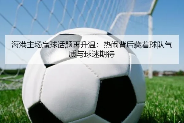 海港主场赢球话题再升温：热闹背后藏着球队气质与球迷期待 | bet365